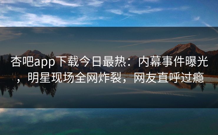 杏吧app下载今日最热：内幕事件曝光，明星现场全网炸裂，网友直呼过瘾