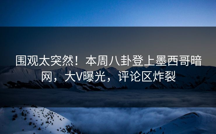 围观太突然！本周八卦登上墨西哥暗网，大V曝光，评论区炸裂
