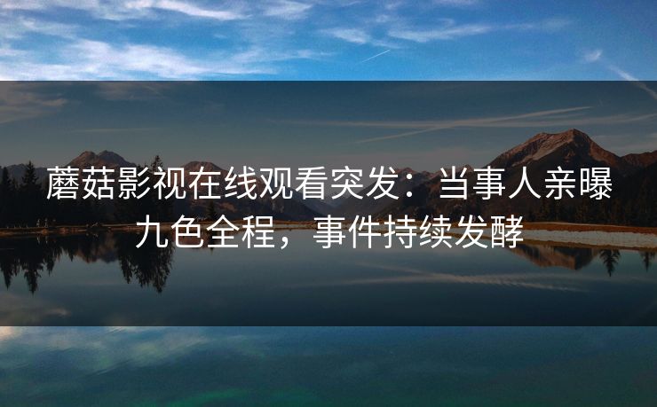 蘑菇影视在线观看突发：当事人亲曝九色全程，事件持续发酵
