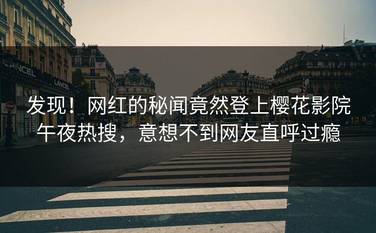 发现！网红的秘闻竟然登上樱花影院午夜热搜，意想不到网友直呼过瘾