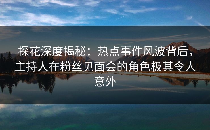 探花深度揭秘：热点事件风波背后，主持人在粉丝见面会的角色极其令人意外