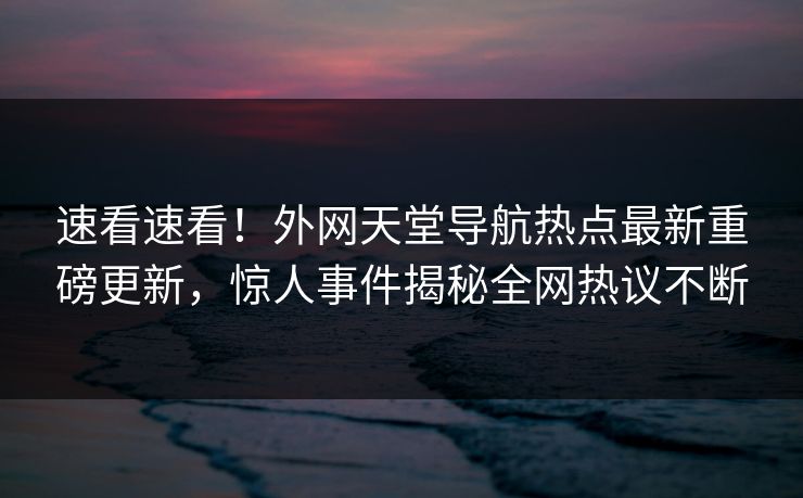 速看速看！外网天堂导航热点最新重磅更新，惊人事件揭秘全网热议不断
