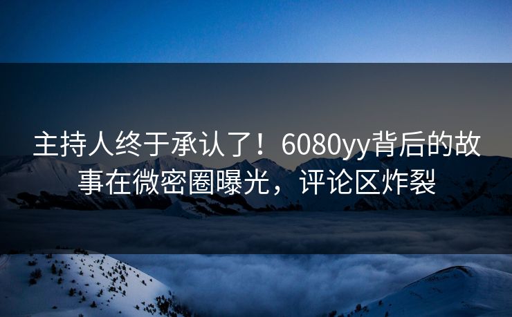 主持人终于承认了！6080yy背后的故事在微密圈曝光，评论区炸裂