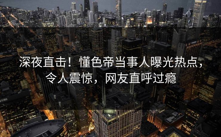 深夜直击！懂色帝当事人曝光热点，令人震惊，网友直呼过瘾