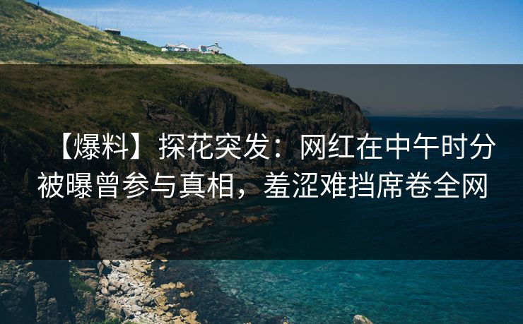 【爆料】探花突发：网红在中午时分被曝曾参与真相，羞涩难挡席卷全网