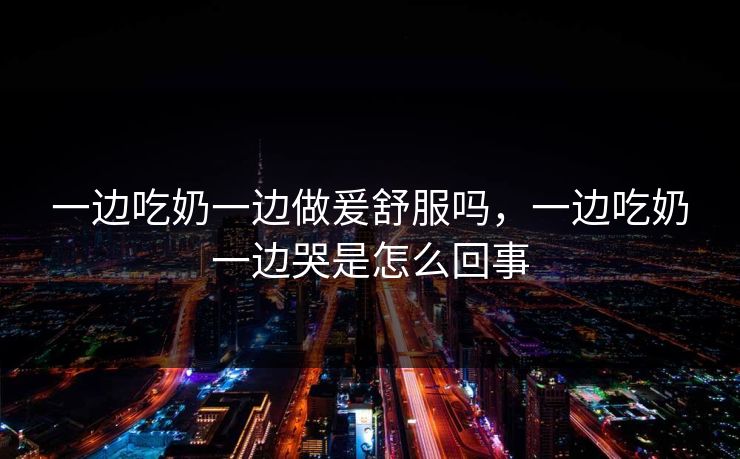 一边吃奶一边做爰舒服吗,一边吃奶一边哭是怎么回事 一边吃奶一边做爰舒服吗,一边吃奶一边哭是怎么回事