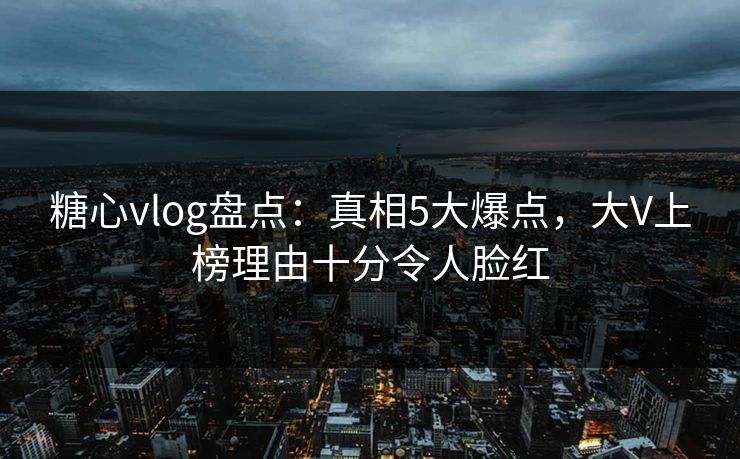 糖心vlog盘点：真相5大爆点，大V上榜理由十分令人脸红