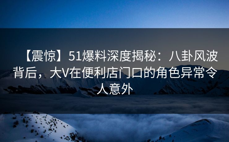 【震惊】51爆料深度揭秘：八卦风波背后，大V在便利店门口的角色异常令人意外