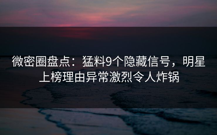 微密圈盘点：猛料9个隐藏信号，明星上榜理由异常激烈令人炸锅