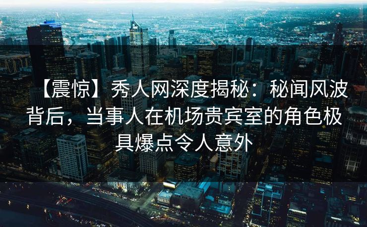 【震惊】秀人网深度揭秘：秘闻风波背后，当事人在机场贵宾室的角色极具爆点令人意外