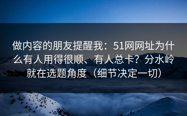 做内容的朋友提醒我:51网网址为什么有人用得很顺、有人总卡?分水岭就在选题角度(细节决定一切) 做内容的朋友提醒我:51网网址为什么有人用得很顺、有人总卡?分水岭就在选题角度(细节决定一切)
