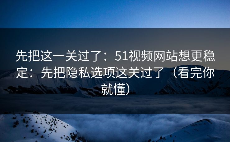 先把这一关过了：51视频网站想更稳定：先把隐私选项这关过了（看完你就懂）