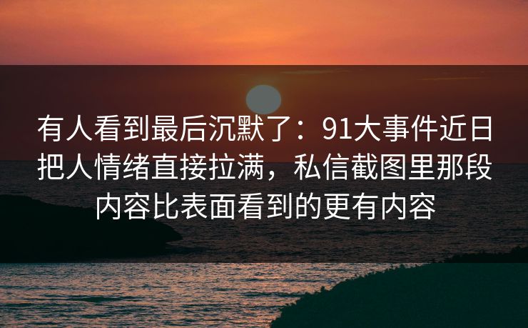 有人看到最后沉默了:91大事件近日把人情绪直接拉满,私信截图里那段内容比表面看到的更有内容 有人看到最后沉默了:91大事件近日把人情绪直接拉满,私信截图里那段内容比表面看到的更有内容