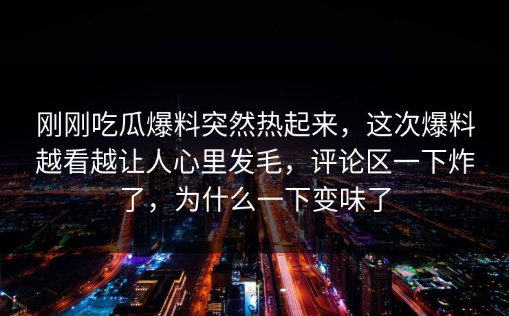 刚刚吃瓜爆料突然热起来，这次爆料越看越让人心里发毛，评论区一下炸了，为什么一下变味了